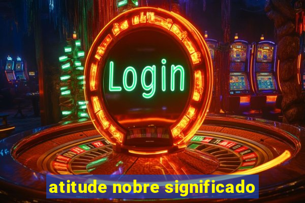 atitude nobre significado